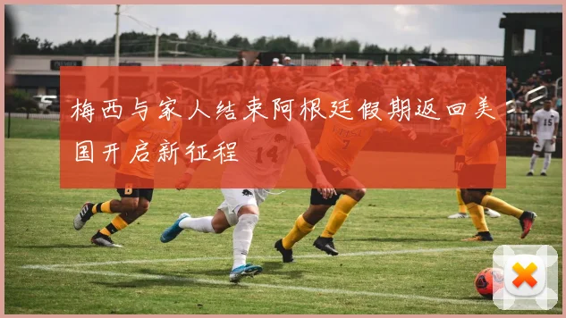 梅西与家人结束阿根廷假期返回美国开启新征程