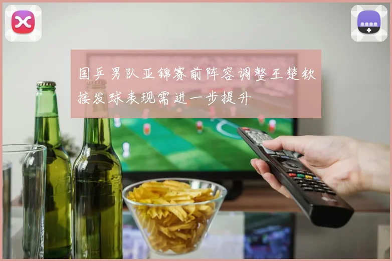 国乒男队亚锦赛前阵容调整王楚钦接发球表现需进一步提升