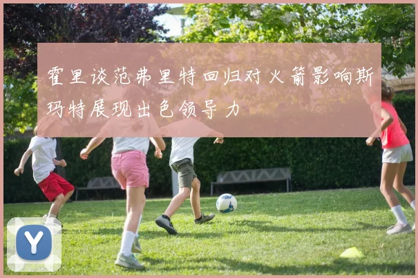 霍里谈范弗里特回归对火箭影响斯玛特展现出色领导力