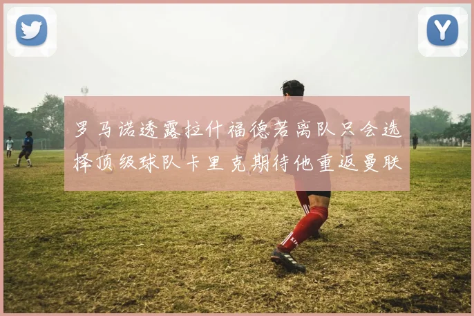 罗马诺透露拉什福德若离队只会选择顶级球队卡里克期待他重返曼联