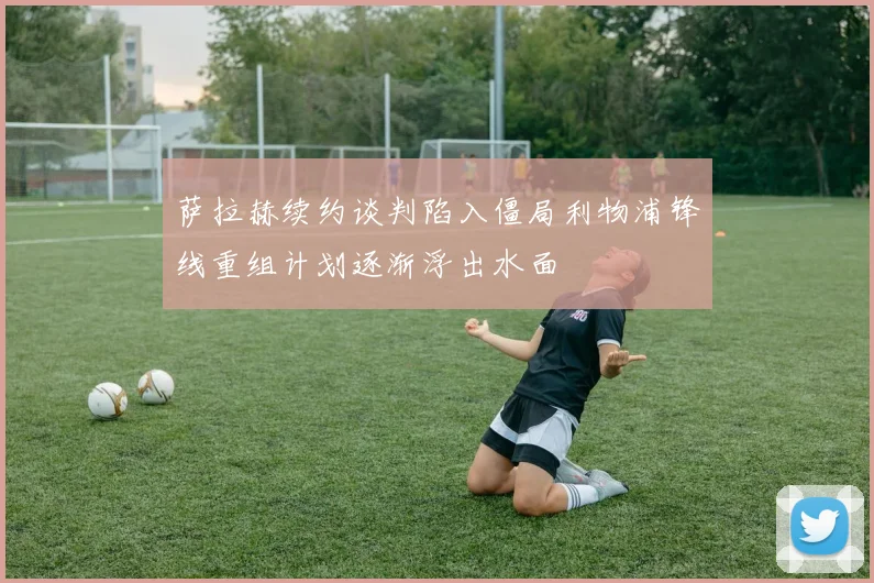 萨拉赫续约谈判陷入僵局利物浦锋线重组计划逐渐浮出水面
