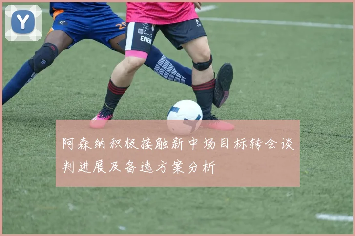 阿森纳积极接触新中场目标转会谈判进展及备选方案分析