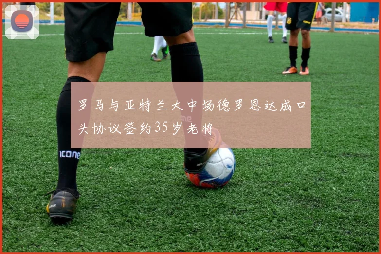 罗马与亚特兰大中场德罗恩达成口头协议签约35岁老将