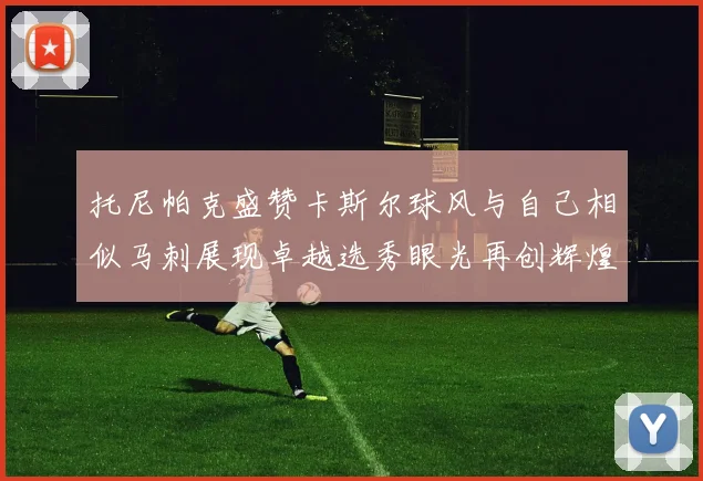托尼帕克盛赞卡斯尔球风与自己相似马刺展现卓越选秀眼光再创辉煌