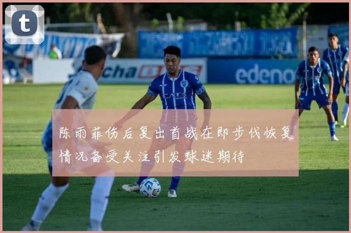 陈雨菲伤后复出首战在即步伐恢复情况备受关注引发球迷期待