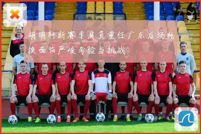胡明轩新赛季肩负重任广东后场轮换面临严峻考验与挑战