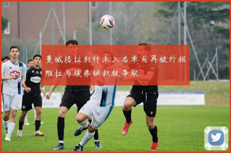 曼城格拉利什未入名单或再被外租维拉与埃弗顿积极争取