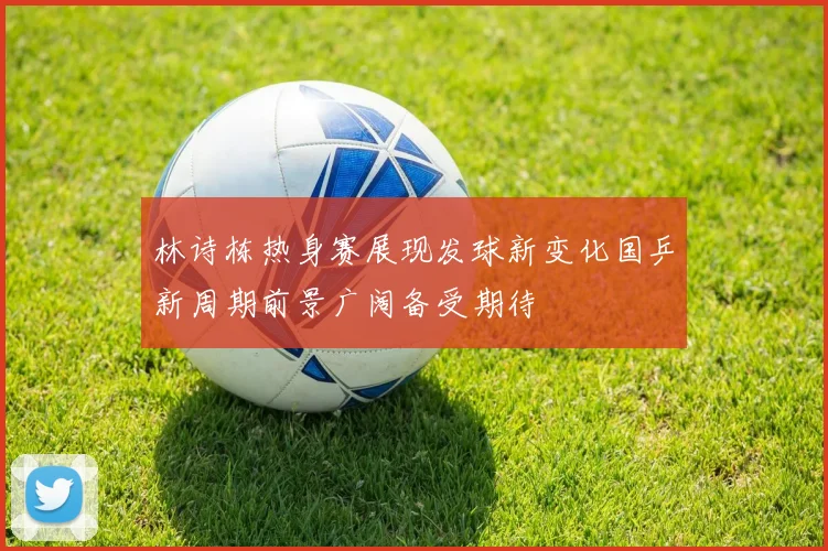 林诗栋热身赛展现发球新变化国乒新周期前景广阔备受期待