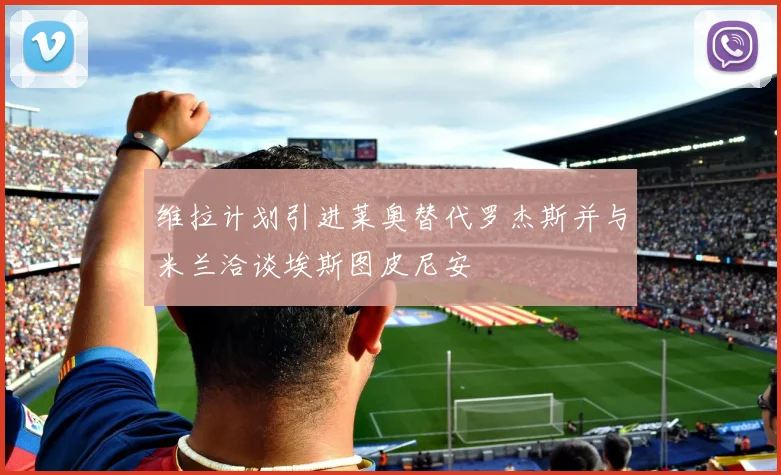 维拉计划引进莱奥替代罗杰斯并与米兰洽谈埃斯图皮尼安