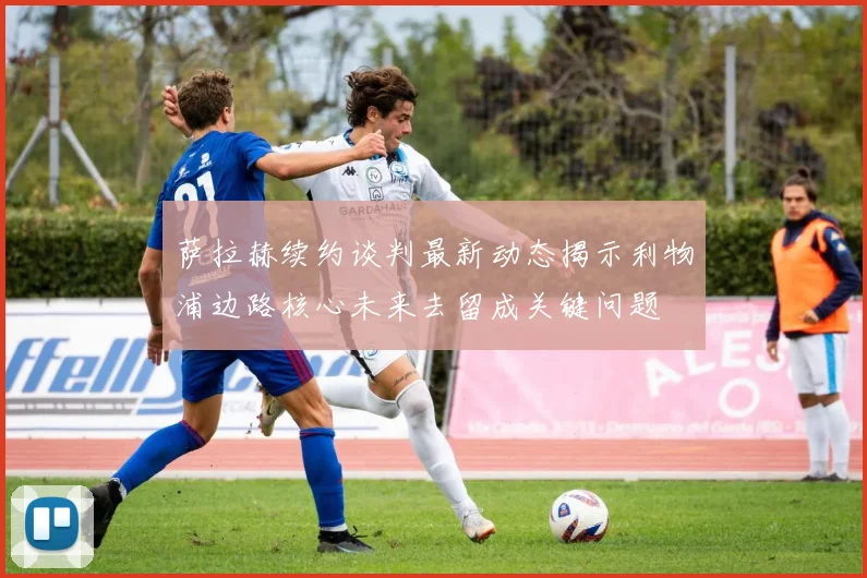 萨拉赫续约谈判最新动态揭示利物浦边路核心未来去留成关键问题